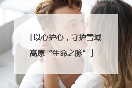 以心护心，守护雪域高原“生命之脉”