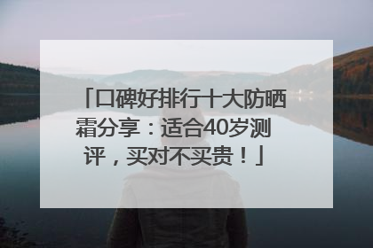 口碑好排行十大防晒霜分享：适合40岁测评，买对不买贵！