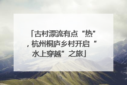 古村漂流有点“热”，杭州桐庐乡村开启“水上穿越”之旅
