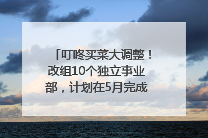 叮咚买菜大调整！改组10个独立事业部，计划在5月完成App端全面改版