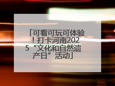 可看可玩可体验！打卡河南2025“文化和自然遗产日”活动