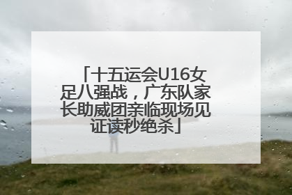 十五运会U16女足八强战，广东队家长助威团亲临现场见证读秒绝杀