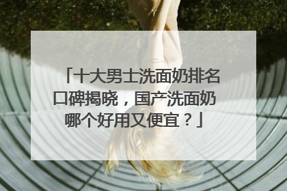 十大男士洗面奶排名口碑揭晓，国产洗面奶哪个好用又便宜？