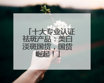 十大专业认证祛斑产品：美白淡斑国货，国货崛起！