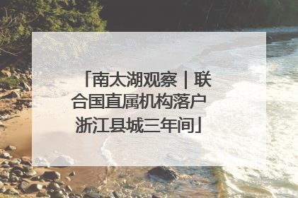 南太湖观察｜联合国直属机构落户浙江县城三年间