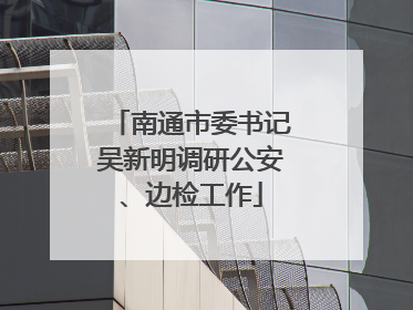 南通市委书记吴新明调研公安、边检工作