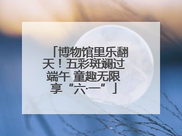 博物馆里乐翻天！五彩斑斓过端午 童趣无限享“六·一”