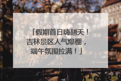 假期首日嗨翻天！吉林景区人气爆棚，端午氛围拉满！