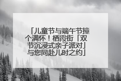 儿童节与端午节撞个满怀！栖霞街「双节沉浸式亲子派对」与您同赴儿时之约
