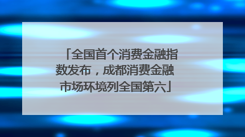 全国首个消费金融指数发布，成都消费金融市场环境列全国第六
