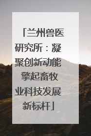 兰州兽医研究所：凝聚创新动能 擎起畜牧业科技发展新标杆