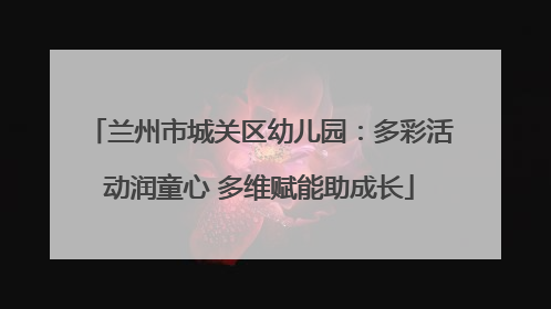 兰州市城关区幼儿园：多彩活动润童心 多维赋能助成长