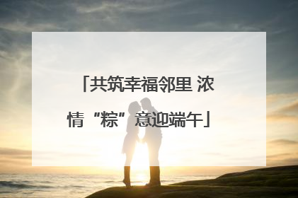 共筑幸福邻里 浓情“粽”意迎端午