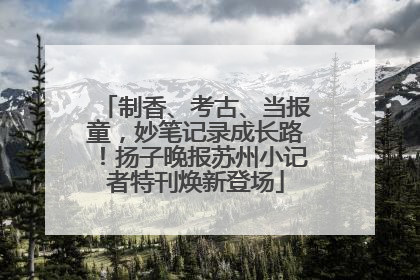 制香、考古、当报童，妙笔记录成长路！扬子晚报苏州小记者特刊焕新登场