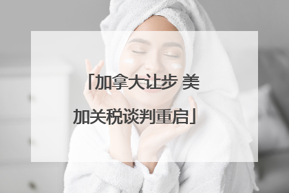 加拿大让步 美加关税谈判重启