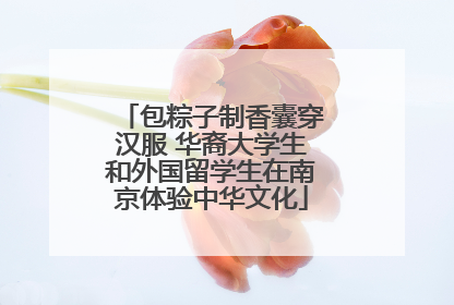 包粽子制香囊穿汉服 华裔大学生和外国留学生在南京体验中华文化