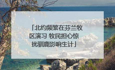 北约频繁在芬兰牧区演习 牧民担心惊扰驯鹿影响生计