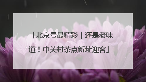 北京号最精彩｜还是老味道！中关村茶点新址迎客