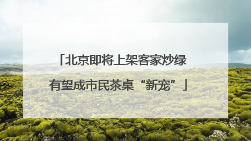 北京即将上架客家炒绿 有望成市民茶桌“新宠”