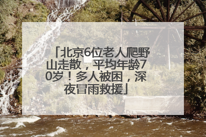 北京6位老人爬野山走散，平均年龄70岁！多人被困，深夜冒雨救援