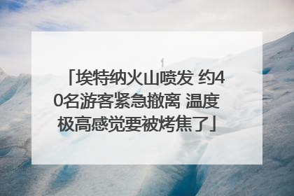 埃特纳火山喷发 约40名游客紧急撤离 温度极高感觉要被烤焦了