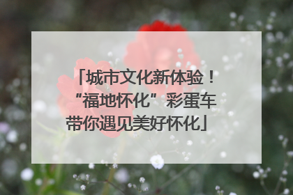 城市文化新体验！“福地怀化”彩蛋车带你遇见美好怀化