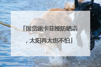 国货露卡菲娅防晒霜，太阳再大也不怕