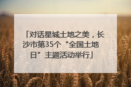 对话星城土地之美，长沙市第35个“全国土地日”主题活动举行