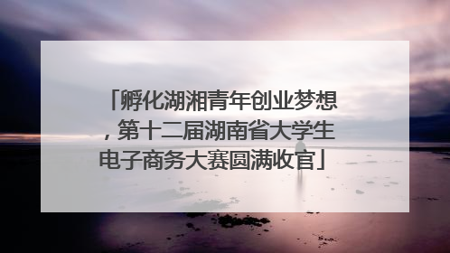 孵化湖湘青年创业梦想，第十二届湖南省大学生电子商务大赛圆满收官