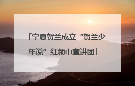 宁夏贺兰成立“贺兰少年说”红领巾宣讲团