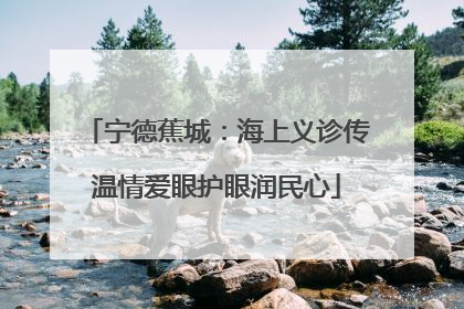 宁德蕉城：海上义诊传温情爱眼护眼润民心