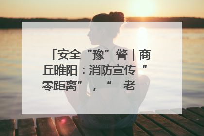 安全“豫”警｜商丘睢阳：消防宣传“零距离”，“一老一小”同守护