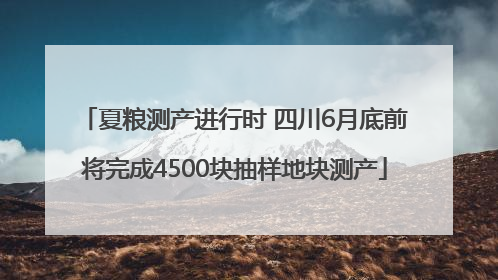夏粮测产进行时 四川6月底前将完成4500块抽样地块测产