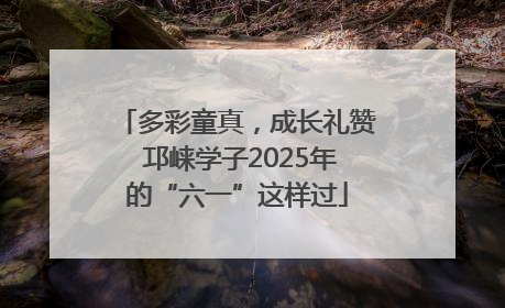 多彩童真，成长礼赞 邛崃学子2025年的“六一”这样过