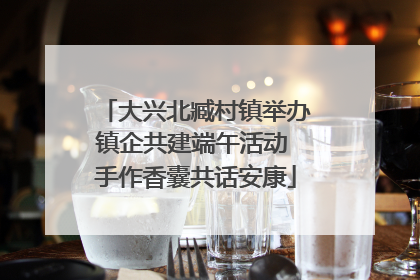 大兴北臧村镇举办镇企共建端午活动 手作香囊共话安康