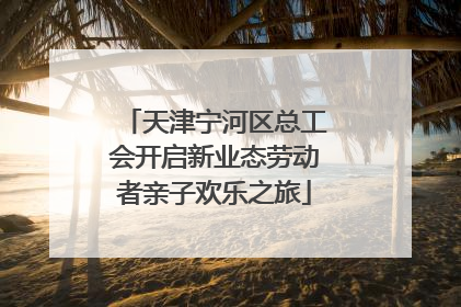 天津宁河区总工会开启新业态劳动者亲子欢乐之旅