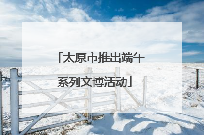 太原市推出端午系列文博活动
