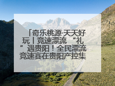 奇乐桃源·天天好玩丨竞速漂流 “礼”遇贵阳！全民漂流竞速赛在贵阳产控集团旗下桃源生态旅游度假区举行