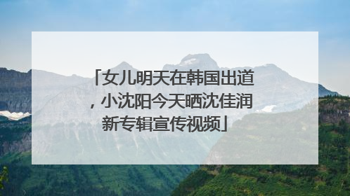 女儿明天在韩国出道，小沈阳今天晒沈佳润新专辑宣传视频