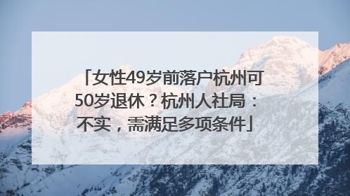 女性49岁前落户杭州可50岁退休？杭州人社局：不实，需满足多项条件