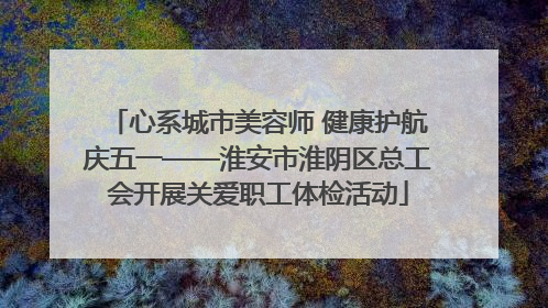 心系城市美容师 健康护航庆五一——淮安市淮阴区总工会开展关爱职工体检活动