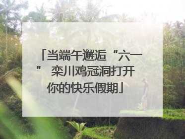 当端午邂逅“六一” 栾川鸡冠洞打开你的快乐假期