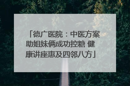德广医院：中医方案助姐妹俩成功控糖 健康讲座惠及四邻八方