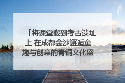 将课堂搬到考古遗址上 在成都金沙邂逅童趣与创意的青铜文化盛宴｜文化中国行