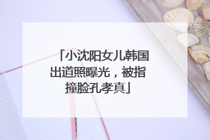 小沈阳女儿韩国出道照曝光，被指撞脸孔孝真