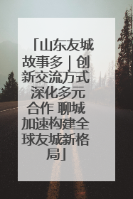 山东友城故事多｜创新交流方式 深化多元合作 聊城加速构建全球友城新格局