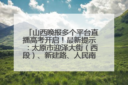 山西晚报多个平台直播高考开启！最新提示：太原市迎泽大街（西段）、新建路、人民南路高考期间增开路口