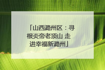 山西潞州区：寻根炎帝老顶山 走进幸福新潞州