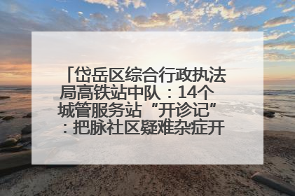 岱岳区综合行政执法局高铁站中队：14个城管服务站“开诊记”：把脉社区疑难杂症开出治理良方
