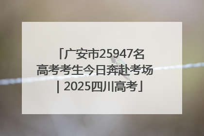 广安市25947名高考考生今日奔赴考场｜2025四川高考